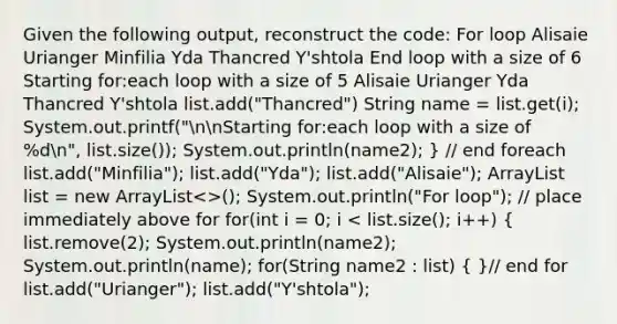 Given the following output, reconstruct the code: For loop Alisaie Urianger Minfilia Yda Thancred Y'shtola End loop with a size of 6 Starting for:each loop with a size of 5 Alisaie Urianger Yda Thancred Y'shtola list.add("Thancred") String name = list.get(i); System.out.printf("nnStarting for:each loop with a size of %dn", list.size()); System.out.println(name2); } // end foreach list.add("Minfilia"); list.add("Yda"); list.add("Alisaie"); ArrayList list = new ArrayList<>(); System.out.println("For loop"); // place immediately above for for(int i = 0; i < list.size(); i++) ( list.remove(2); System.out.println(name2); System.out.println(name); for(String name2 : list) { )// end for list.add("Urianger"); list.add("Y'shtola");