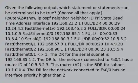 Given the following output, which statement or statements can be determined to be true? (Choose all that apply.) RouterA2#show ip ospf neighbor Neighbor ID Pri State Dead Time Address Interface 192.168.23.2 1 FULL/BDR 00:00:29 10.24.4.2 FastEthernet1/0 192.168.45.2 2 FULL/BDR 00:00:24 10.1.0.5 FastEthernet0/0 192.168.85.1 1 FULL/ - 00:00:33 10.6.4.10 Serial0/1 192.168.90.3 1 FULL/DR 00:00:32 10.5.5.2 FastEthernet0/1 192.168.67.3 1 FULL/DR 00:00:20 10.4.9.20 FastEthernet0/2 192.168.90.1 1 FULL/BDR 00:00:23 10.5.5.4 FastEthernet0/1 > 1. The DR for the serial subnet is 192.168.85.1 2. The DR for the network connected to Fa0/1 has a router ID of 10.5.5.2 3. This router (A2) is the BDR for subnet 10.1.0.0 4. The DR for the network connected to Fa0/0 has an interface priority higher than 2