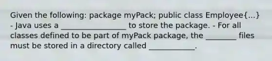 Given the following: package myPack; public class Employee(...) - Java uses a _________________ to store the package. - For all classes defined to be part of myPack package, the ________ files must be stored in a directory called ____________.