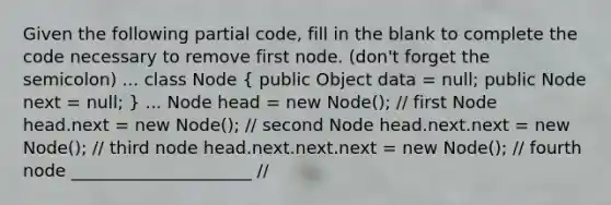 Given the following partial code, fill in the blank to complete the code necessary to remove first node. (don't forget the semicolon) ... class Node ( public Object data = null; public Node next = null; ) ... Node head = new Node(); // first Node head.next = new Node(); // second Node head.next.next = new Node(); // third node head.next.next.next = new Node(); // fourth node _____________________ //