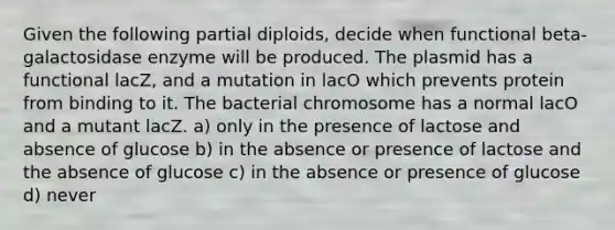 Given the following partial diploids, decide when functional beta-galactosidase enzyme will be produced. The plasmid has a functional lacZ, and a mutation in lacO which prevents protein from binding to it. The bacterial chromosome has a normal lacO and a mutant lacZ. a) only in the presence of lactose and absence of glucose b) in the absence or presence of lactose and the absence of glucose c) in the absence or presence of glucose d) never