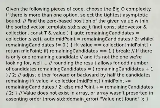 Given the following pieces of code, choose the Big O complexity. If there is more than one option, select the tightest asymptotic bound. // Find the zero-based position of the given value within the sorted vector template std::size_t find( const std::vector & collection, const T & value ) ( auto remainingCandidates = collection.size(); auto midPoint = remainingCandidates / 2; while( remainingCandidates != 0 ) { if( value == collection[midPoint] ) return midPoint; if( remainingCandidates == 1 ) break; // If there is only one remaining candidate // and it's not the one we're looking for, well ... // rounding the result allows for odd number of candidates remainingCandidates = ( remainingCandidates + 1 ) / 2; // adjust either forward or backward by half the candidates remaining if( value < collection[midPoint] ) midPoint -= remainingCandidates / 2; else midPoint += remainingCandidates / 2; ) // Value does not exist in array, or array wasn't presorted in assenting order throw std::domain_error( "Value not found" ); }