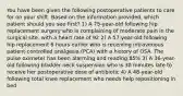 You have been given the following postoperative patients to care for on your shift. Based on the information provided, which patient should you see first? 1) A 75-year-old following hip replacement surgery who is complaining of moderate pain in the surgical site, with a heart rate of 92 2) A 57-year-old following hip replacement 6 hours earlier who is receiving intravenous patient-controlled analgesia (PCA) with a history of OSA. The pulse oximeter has been alarming and reading 85% 3) A 36-year-old following bladder neck suspension who is 30 minutes late to receive her postoperative dose of antibiotic 4) A 48-year-old following total knee replacement who needs help repositioning in bed