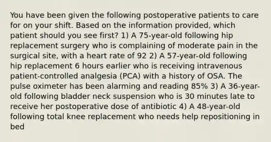 You have been given the following postoperative patients to care for on your shift. Based on the information provided, which patient should you see first? 1) A 75-year-old following hip replacement surgery who is complaining of moderate pain in the surgical site, with a heart rate of 92 2) A 57-year-old following hip replacement 6 hours earlier who is receiving intravenous patient-controlled analgesia (PCA) with a history of OSA. The pulse oximeter has been alarming and reading 85% 3) A 36-year-old following bladder neck suspension who is 30 minutes late to receive her postoperative dose of antibiotic 4) A 48-year-old following total knee replacement who needs help repositioning in bed