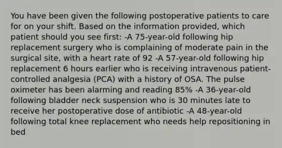 You have been given the following postoperative patients to care for on your shift. Based on the information provided, which patient should you see first: -A 75-year-old following hip replacement surgery who is complaining of moderate pain in the surgical site, with a heart rate of 92 -A 57-year-old following hip replacement 6 hours earlier who is receiving intravenous patient-controlled analgesia (PCA) with a history of OSA. The pulse oximeter has been alarming and reading 85% -A 36-year-old following bladder neck suspension who is 30 minutes late to receive her postoperative dose of antibiotic -A 48-year-old following total knee replacement who needs help repositioning in bed