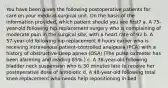 You have been given the following postoperative patients for care on your medical-surgical unit. On the basis of the information provided, which patient should you see first? a. A 75-year-old following hip replacement surgery who is complaining of moderate pain in the surgical site, with a heart rate of 92 b. A 57-year-old following hip replacement 6 hours earlier who is receiving intravenous patient-controlled analgesia (PCA) with a history of obstructive sleep apnea (OSA) (The pulse oximeter has been alarming and reading 85%.) c. A 36-year-old following bladder neck suspension who is 30 minutes late to receive her postoperative dose of antibiotic d. A 48-year-old following total knee replacement who needs help repositioning in bed