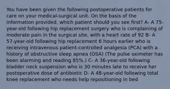 You have been given the following postoperative patients for care on your medical-surgical unit. On the basis of the information provided, which patient should you see first? A- A 75-year-old following hip replacement surgery who is complaining of moderate pain in the surgical site, with a heart rate of 92 B- A 57-year-old following hip replacement 6 hours earlier who is receiving intravenous patient-controlled analgesia (PCA) with a history of obstructive sleep apnea (OSA) (The pulse oximeter has been alarming and reading 85%.) C- A 36-year-old following bladder neck suspension who is 30 minutes late to receive her postoperative dose of antibiotic D- A 48-year-old following total knee replacement who needs help repositioning in bed