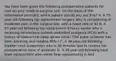 You have been given the following postoperative patients for care on your medical-surgical unit. On the basis of the information provided, which patient should you see first? A. A 75-year-old following hip replacement surgery who is complaining of moderate pain in the surgical site, with a heart rate of 92 B. A 57-year-old following hip replacement 6 hours earlier who is receiving intravenous patient-controlled analgesia (PCA) with a history of obstructive sleep apnea (OSA) (The pulse oximeter has been alarming and reading 85%.) C. A 36-year-old following bladder neck suspension who is 30 minutes late to receive her postoperative dose of antibiotic D. A 48-year-old following total knee replacement who needs help repositioning in bed