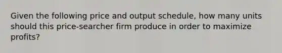 Given the following price and output schedule, how many units should this price-searcher firm produce in order to maximize profits?