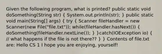 Given the following program, what is printed? public static void doSomething(String str) ( System.out.println(str); ) public static void main(String[] args) ( try { Scanner fileHandler = new Scanner(new File("file.txt")); while(fileHandler.hasNext()) { doSomething(fileHandler.nextLine()); ) }catch(IOException io) ( // what happens if the file is not there?? ) } Contents of file.txt are: Hello CS 1 I hope you are enjoying, yourself!