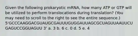 Given the following prokaryotic mRNA, how many ATP or GTP will be utilized to perform translocations during translation? (You may need to scroll to the right to see the entire sequence.) 5'GCCCAAGGACGUAUGCGAUUUGUGGAUUAGCGCUAGUUAAUUCUGAGUCCGGUAGUU 3' a. 3 b. 6 c. 0 d. 5 e. 4