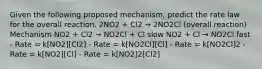 Given the following proposed mechanism, predict the rate law for the overall reaction. 2NO2 + Cl2 → 2NO2Cl (overall reaction) Mechanism NO2 + Cl2 → NO2Cl + Cl slow NO2 + Cl → NO2Cl fast - Rate = k[NO2][Cl2] - Rate = k[NO2Cl][Cl] - Rate = k[NO2Cl]2 - Rate = k[NO2][Cl] - Rate = k[NO2]2[Cl2]