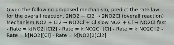 Given the following proposed mechanism, predict the rate law for the overall reaction. 2NO2 + Cl2 → 2NO2Cl (overall reaction) Mechanism NO2 + Cl2 → NO2Cl + Cl slow NO2 + Cl → NO2Cl fast - Rate = k[NO2][Cl2] - Rate = k[NO2Cl][Cl] - Rate = k[NO2Cl]2 - Rate = k[NO2][Cl] - Rate = k[NO2]2[Cl2]