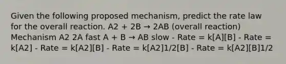 Given the following proposed mechanism, predict the rate law for the overall reaction. A2 + 2B → 2AB (overall reaction) Mechanism A2 2A fast A + B → AB slow - Rate = k[A][B] - Rate = k[A2] - Rate = k[A2][B] - Rate = k[A2]1/2[B] - Rate = k[A2][B]1/2