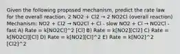 Given the following proposed mechanism, predict the rate law for the overall reaction. 2 NO2 + Cl2 → 2 NO2Cl (overall reaction) Mechanism: NO2 + Cl2 → NO2Cl + Cl - slow NO2 + Cl → NO2Cl - fast A) Rate = k[NO2Cl]^2 [Cl] B) Rate = k[NO2][Cl2] C) Rate = k[NO2Cl][Cl] D) Rate = k[NO2][Cl]^2 E) Rate = k[NO2]^2 [Cl2]^2