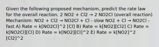 Given the following proposed mechanism, predict the rate law for the overall reaction. 2 NO2 + Cl2 → 2 NO2Cl (overall reaction) Mechanism: NO2 + Cl2 → NO2Cl + Cl - slow NO2 + Cl → NO2Cl - fast A) Rate = k[NO2Cl]^2 [Cl] B) Rate = k[NO2][Cl2] C) Rate = k[NO2Cl][Cl] D) Rate = k[NO2][Cl]^2 E) Rate = k[NO2]^2 [Cl2]^2