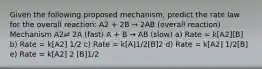 Given the following proposed mechanism, predict the rate law for the overall reaction: A2 + 2B → 2AB (overall reaction) Mechanism A2⇌ 2A (fast) A + B → AB (slow) a) Rate = k[A2][B] b) Rate = k[A2] 1/2 c) Rate = k[A]1/2[B]2 d) Rate = k[A2] 1/2[B] e) Rate = k[A2] 2 [B]1/2