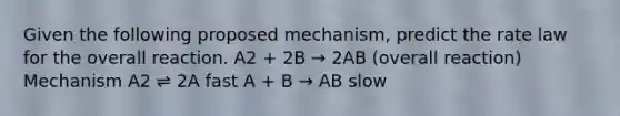 Given the following proposed mechanism, predict the rate law for the overall reaction. A2 + 2B → 2AB (overall reaction) Mechanism A2 ⇌ 2A fast A + B → AB slow