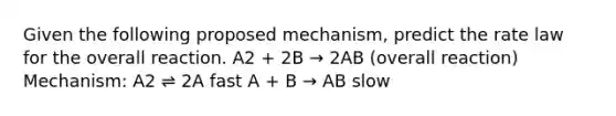 Given the following proposed mechanism, predict the rate law for the overall reaction. A2 + 2B → 2AB (overall reaction) Mechanism: A2 ⇌ 2A fast A + B → AB slow