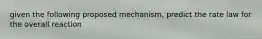 given the following proposed mechanism, predict the rate law for the overall reaction