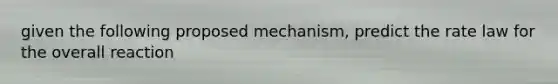 given the following proposed mechanism, predict the rate law for the overall reaction