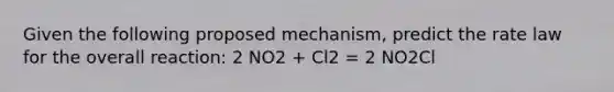 Given the following proposed mechanism, predict the rate law for the overall reaction: 2 NO2 + Cl2 = 2 NO2Cl