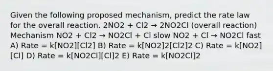 Given the following proposed mechanism, predict the rate law for the overall reaction. 2NO2 + Cl2 → 2NO2Cl (overall reaction) Mechanism NO2 + Cl2 → NO2Cl + Cl slow NO2 + Cl → NO2Cl fast A) Rate = k[NO2][Cl2] B) Rate = k[NO2]2[Cl2]2 C) Rate = k[NO2][Cl] D) Rate = k[NO2Cl][Cl]2 E) Rate = k[NO2Cl]2