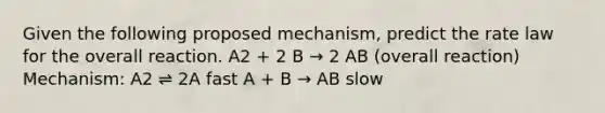 Given the following proposed mechanism, predict the rate law for the overall reaction. A2 + 2 B → 2 AB (overall reaction) Mechanism: A2 ⇌ 2A fast A + B → AB slow