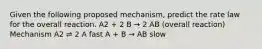 Given the following proposed mechanism, predict the rate law for the overall reaction. A2 + 2 B → 2 AB (overall reaction) Mechanism A2 ⇌ 2 A fast A + B → AB slow