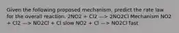 Given the following proposed mechanism, predict the rate law for the overall reaction. 2NO2 + Cl2 —> 2NO2Cl Mechanism NO2 + Cl2 —> NO2Cl + Cl slow NO2 + Cl —> NO2Cl fast