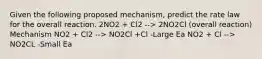 Given the following proposed mechanism, predict the rate law for the overall reaction. 2NO2 + Cl2 --> 2NO2Cl (overall reaction) Mechanism NO2 + Cl2 --> NO2Cl +Cl -Large Ea NO2 + Cl --> NO2CL -Small Ea