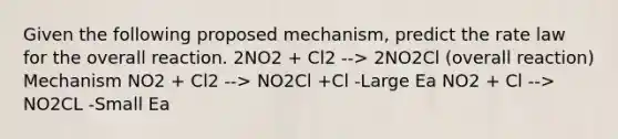 Given the following proposed mechanism, predict the rate law for the overall reaction. 2NO2 + Cl2 --> 2NO2Cl (overall reaction) Mechanism NO2 + Cl2 --> NO2Cl +Cl -Large Ea NO2 + Cl --> NO2CL -Small Ea