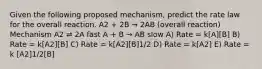 Given the following proposed mechanism, predict the rate law for the overall reaction. A2 + 2B → 2AB (overall reaction) Mechanism A2 ⇌ 2A fast A + B → AB slow A) Rate = k[A][B] B) Rate = k[A2][B] C) Rate = k[A2][B]1/2 D) Rate = k[A2] E) Rate = k [A2]1/2[B]