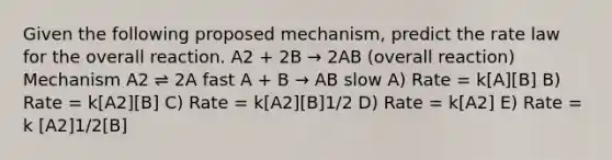 Given the following proposed mechanism, predict the rate law for the overall reaction. A2 + 2B → 2AB (overall reaction) Mechanism A2 ⇌ 2A fast A + B → AB slow A) Rate = k[A][B] B) Rate = k[A2][B] C) Rate = k[A2][B]1/2 D) Rate = k[A2] E) Rate = k [A2]1/2[B]