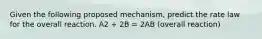 Given the following proposed mechanism, predict the rate law for the overall reaction. A2 + 2B = 2AB (overall reaction)