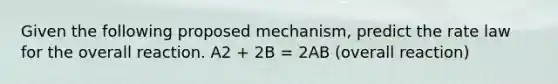 Given the following proposed mechanism, predict the rate law for the overall reaction. A2 + 2B = 2AB (overall reaction)