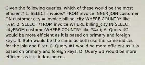 Given the following queries, which of these would be the most efficient? 1. SELECT invoice.* FROM invoice INNER JOIN customer ON customer.city = invoice.billing_city WHERE COUNTRY like '%a'; 2. SELECT *FROM invoice WHERE billing_city IN(SELECT cityFROM customerWHERE COUNTRY like '%a'); A. Query #2 would be more efficient as it is based on primary and foreign keys. B. Both would be the same as both use the same indices for the join and filter. C. Query #1 would be more efficient as it is based on primary and foreign keys. D. Query #1 would be more efficient as it is index indices.