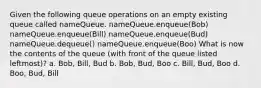 Given the following queue operations on an empty existing queue called nameQueue. nameQueue.enqueue(Bob) nameQueue.enqueue(Bill) nameQueue.enqueue(Bud) nameQueue.dequeue() nameQueue.enqueue(Boo) What is now the contents of the queue (with front of the queue listed leftmost)? a. Bob, Bill, Bud b. Bob, Bud, Boo c. Bill, Bud, Boo d. Boo, Bud, Bill