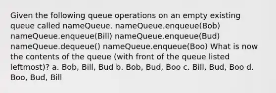 Given the following queue operations on an empty existing queue called nameQueue. nameQueue.enqueue(Bob) nameQueue.enqueue(Bill) nameQueue.enqueue(Bud) nameQueue.dequeue() nameQueue.enqueue(Boo) What is now the contents of the queue (with front of the queue listed leftmost)? a. Bob, Bill, Bud b. Bob, Bud, Boo c. Bill, Bud, Boo d. Boo, Bud, Bill