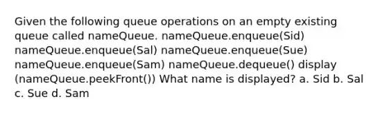 Given the following queue operations on an empty existing queue called nameQueue. nameQueue.enqueue(Sid) nameQueue.enqueue(Sal) nameQueue.enqueue(Sue) nameQueue.enqueue(Sam) nameQueue.dequeue() display (nameQueue.peekFront()) What name is displayed? a. Sid b. Sal c. Sue d. Sam