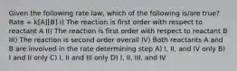 Given the following rate law, which of the following is/are true? Rate = k[A][B] I) The reaction is first order with respect to reactant A II) The reaction is first order with respect to reactant B III) The reaction is second order overall IV) Both reactants A and B are involved in the rate determining step A) I, II, and IV only B) I and II only C) I, II and III only D) I, II, III, and IV