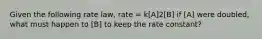 Given the following rate law, rate = k[A]2[B] if [A] were doubled, what must happen to [B] to keep the rate constant?