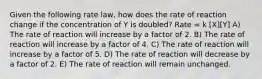 Given the following rate law, how does the rate of reaction change if the concentration of Y is doubled? Rate = k [X][Y] A) The rate of reaction will increase by a factor of 2. B) The rate of reaction will increase by a factor of 4. C) The rate of reaction will increase by a factor of 5. D) The rate of reaction will decrease by a factor of 2. E) The rate of reaction will remain unchanged.