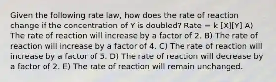 Given the following rate law, how does the rate of reaction change if the concentration of Y is doubled? Rate = k [X][Y] A) The rate of reaction will increase by a factor of 2. B) The rate of reaction will increase by a factor of 4. C) The rate of reaction will increase by a factor of 5. D) The rate of reaction will decrease by a factor of 2. E) The rate of reaction will remain unchanged.