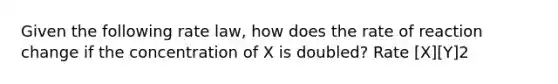 Given the following rate law, how does the rate of reaction change if the concentration of X is doubled? Rate [X][Y]2