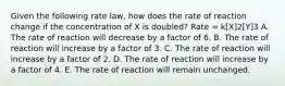 Given the following rate law, how does the rate of reaction change if the concentration of X is doubled? Rate = k[X]2[Y]3 A. The rate of reaction will decrease by a factor of 6. B. The rate of reaction will increase by a factor of 3. C. The rate of reaction will increase by a factor of 2. D. The rate of reaction will increase by a factor of 4. E. The rate of reaction will remain unchanged.