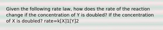 Given the following rate law, how does the rate of the reaction change if the concentration of Y is doubled? If the concentration of X is doubled? rate=k[X]1[Y]2