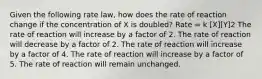 Given the following rate law, how does the rate of reaction change if the concentration of X is doubled? Rate = k [X][Y]2 The rate of reaction will increase by a factor of 2. The rate of reaction will decrease by a factor of 2. The rate of reaction will increase by a factor of 4. The rate of reaction will increase by a factor of 5. The rate of reaction will remain unchanged.