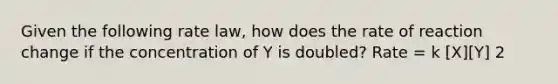 Given the following rate law, how does the rate of reaction change if the concentration of Y is doubled? Rate = k [X][Y] 2