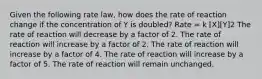 Given the following rate law, how does the rate of reaction change if the concentration of Y is doubled? Rate = k [X][Y]2 The rate of reaction will decrease by a factor of 2. The rate of reaction will increase by a factor of 2. The rate of reaction will increase by a factor of 4. The rate of reaction will increase by a factor of 5. The rate of reaction will remain unchanged.